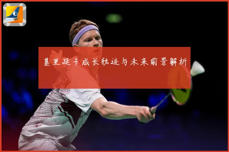 基里延卡成长轨迹与未来前景解析