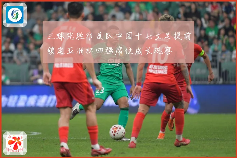 三球完胜印度队中国十七女足提前锁定亚洲杯四强席位成长观察