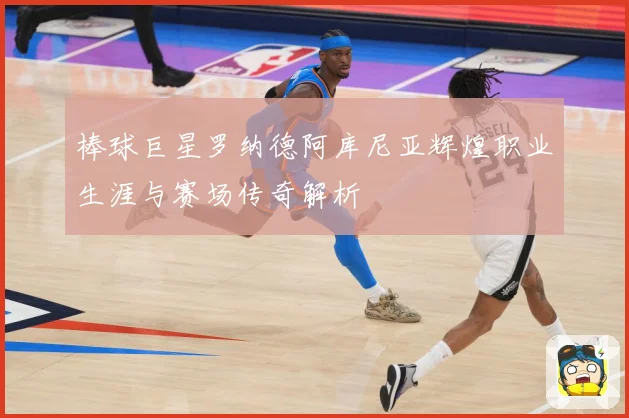 棒球巨星罗纳德阿库尼亚辉煌职业生涯与赛场传奇解析