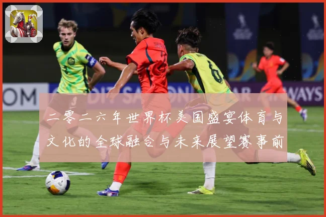 二零二六年世界杯美国盛宴体育与文化的全球融合与未来展望赛事前瞻