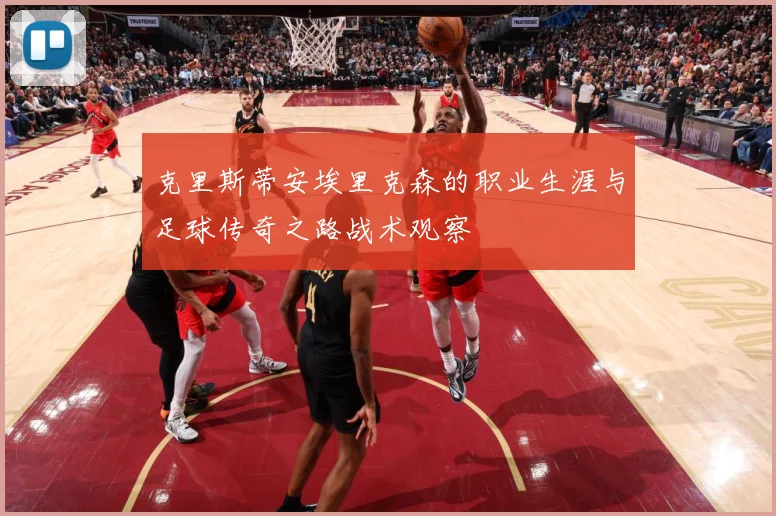 克里斯蒂安埃里克森的职业生涯与足球传奇之路战术观察