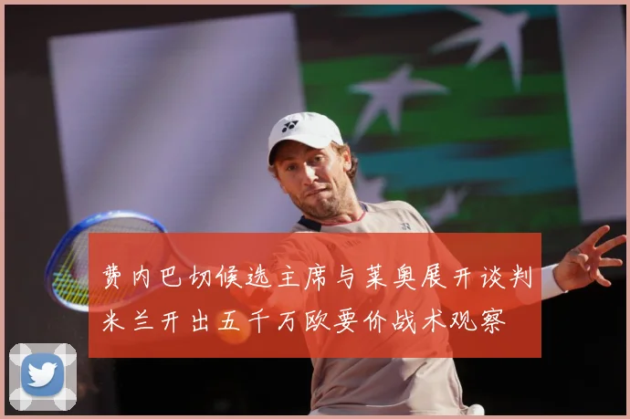 费内巴切候选主席与莱奥展开谈判米兰开出五千万欧要价战术观察