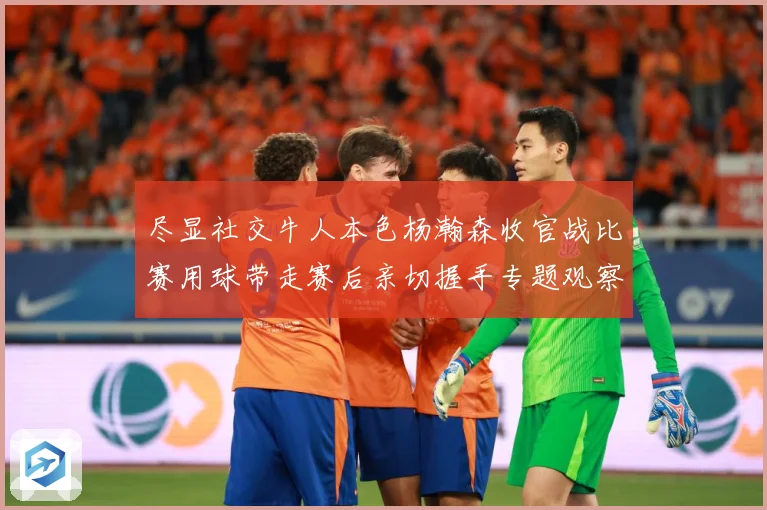 尽显社交牛人本色杨瀚森收官战比赛用球带走赛后亲切握手专题观察