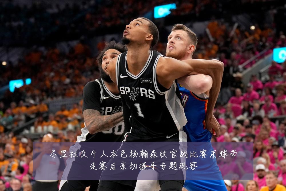 尽显社交牛人本色杨瀚森收官战比赛用球带走赛后亲切握手专题观察